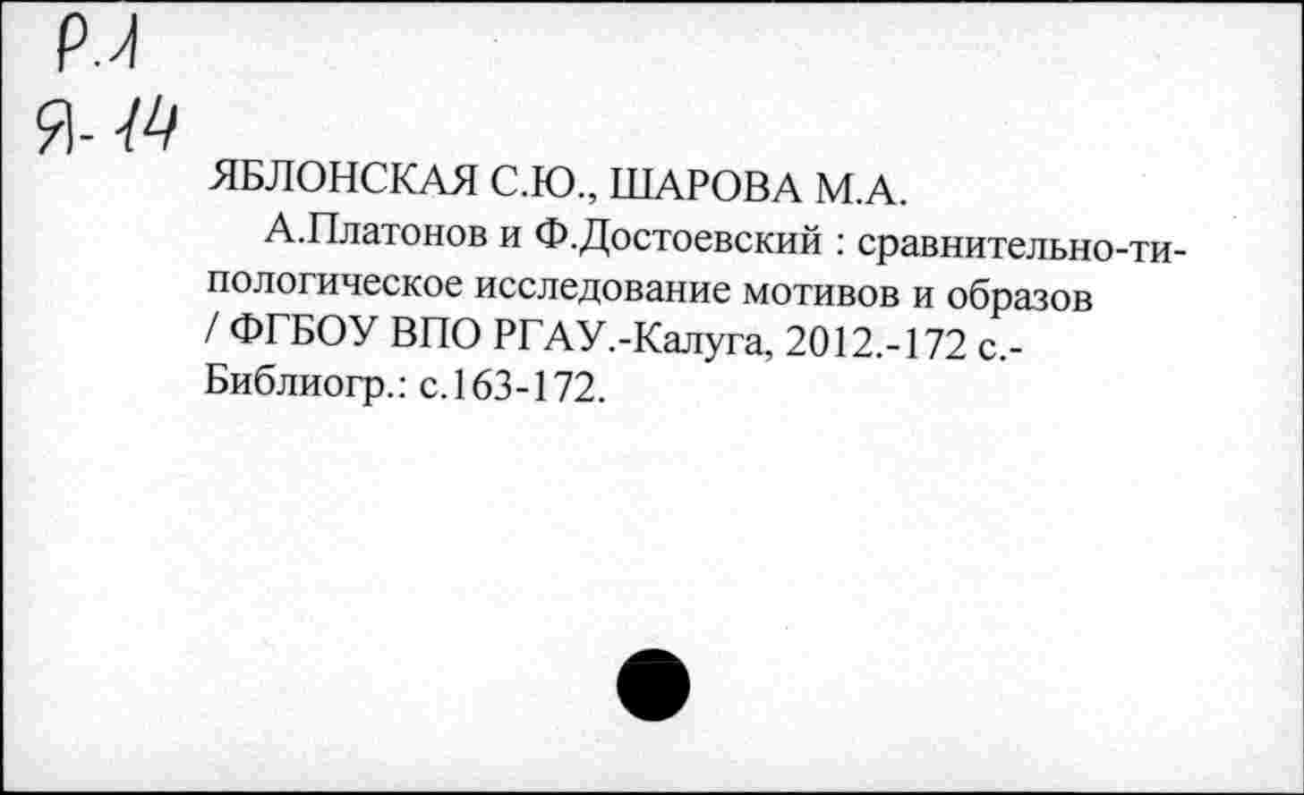 ﻿Р.Л
Я- М
ЯБЛОНСКАЯ С.Ю., ШАРОВА М.А.
А.Платонов и Ф.Достоевский : сравнительно-типологическое исследование мотивов и образов / ФГБОУ ВПО РГАУ.-Калуга, 2012.-172 с.-Библиогр.: с. 163-172.